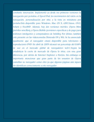 constante innovación. Implementó ya desde sus primeras versiones la
navegación por pestañas, el Speed Dial, los movimientos del ratón en la
navegación, personalización por sitio, y la vista en miniatura por
pestaña Está disponible para Windows, Mac OS X, GNU/Linux, OS/2,
Solaris y FreeBSD. Además, hay dos versiones móviles: Opera Mini
(móviles sencillos) y Opera Mobile (versiones específicas y de pago para
teléfonos inteligentes y computadores de bolsillo). Por último, también
está presente en las videoconsolas Nintendo DS y Wii. Se ha anunciado
igualmente que el navegador estará disponible para televisores y
reproductores DVD. En abril de 2009 alcanzó un porcentaje del 0,68%
de uso en el mercado global de navegadores web.1 Según las
estadísticas la cuota de mercado de Opera lo sitúa, con una gran
diferencia, por detrás de Internet Explorer o Firefox. Sin embargo es
importante mencionar que gran parte de los usuarios de Opera
camuflan su navegador como otro ya que algunas páginas aún siguen
sin identificar correctamente a este navegador.
 