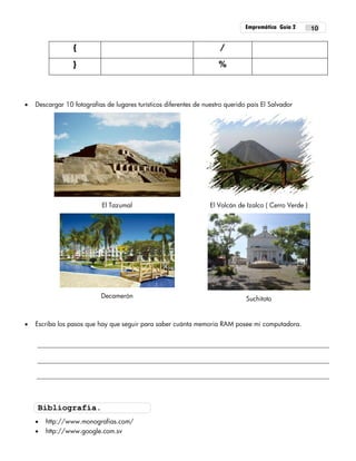 Empremática Guía 2 10
{ /
} %
 Descargar 10 fotografías de lugares turísticos diferentes de nuestro querido país El Salvador
El Tazumal El Volcán de Izalco ( Cerro Verde )
Decamerón Suchitoto
 Escriba los pasos que hay que seguir para saber cuánta memoria RAM posee mi computadora.
 http://www.monografias.com/
 http://www.google.com.sv
Bibliografía.
 