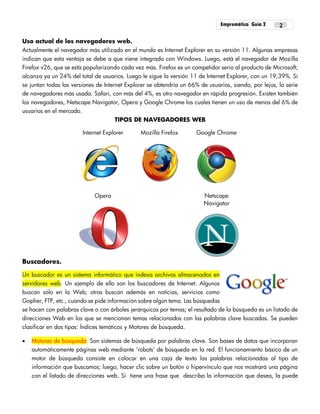 Empremática Guía 2 2
Uso actual de los navegadores web.
Actualmente el navegador más utilizado en el mundo es Internet Explorer en su versión 11. Algunas empresas
indican que esta ventaja se debe a que viene integrado con Windows. Luego, está el navegador de Mozilla
Firefox v26, que se está popularizando cada vez más. Firefox es un competidor serio al producto de Microsoft;
alcanza ya un 24% del total de usuarios. Luego le sigue la versión 11 de Internet Explorer, con un 19,39%. Si
se juntan todas las versiones de Internet Explorer se obtendría un 66% de usuarios, siendo, por lejos, la serie
de navegadores más usada. Safari, con más del 4%, es otro navegador en rápida progresión. Existen también
los navegadores, Netscape Navigator, Opera y Google Chrome los cuales tienen un uso de menos del 6% de
usuarios en el mercado.
TIPOS DE NAVEGADORES WEB
Internet Explorer Mozilla Firefox Google Chrome
Opera Netscape
Navigator
Buscadores.
Un buscador es un sistema informático que indexa archivos almacenados en
servidores web. Un ejemplo de ello son los buscadores de Internet. Algunos
buscan sólo en la Web; otros buscan además en noticias, servicios como
Gopher, FTP, etc., cuando se pide información sobre algún tema. Las búsquedas
se hacen con palabras clave o con árboles jerárquicos por temas; el resultado de la búsqueda es un listado de
direcciones Web en los que se mencionan temas relacionados con las palabras clave buscadas. Se pueden
clasificar en dos tipos: Índices temáticos y Motores de búsqueda.
 Motores de búsqueda: Son sistemas de búsqueda por palabras clave. Son bases de datos que incorporan
automáticamente páginas web mediante ‘robots’ de búsqueda en la red. El funcionamiento básico de un
motor de búsqueda consiste en colocar en una caja de texto las palabras relacionadas al tipo de
información que buscamos; luego, hacer clic sobre un botón o hipervínculo que nos mostrará una página
con el listado de direcciones web. Si tiene una frase que describa la información que desea, la puede
 