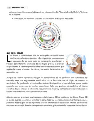 Empremática Guía 23
colocar entre comillas para que la búsqueda sea más específica. Ej.: “Biografía Cristóbal Colón”, “Síntomas
de la Migraña”.
A continuación, les mostramos un cuadro con los motores de búsqueda más usados.
QUÉ ES UN DRIVER
os drivers o controladores, son los encargados de actuar como
interfaz entre el sistema operativo y los dispositivos que componen
un ordenador. Es así como todos los componentes se entienden y
trabajan conjuntamente. En el caso de una tarjeta gráfica, es el driver
el que informa al sistema operativo sobre las distintas resoluciones que
soporta la tarjeta, el número de colores, frecuencia de actualización,
resolución, etc.
Aunque los sistemas operativos incluyen los controladores de los periféricos más extendidos del
mercado, éstos son regularmente modificados por el fabricante con el objeto de mejorar su
rendimiento. De igual modo, el continuo lanzamiento de dispositivos al mercado hace que se vendan
productos con drivers que en muchos casos tienen fallos que pudieran desestabilizar el sistema
operativo. Es por esto que el fabricante, frecuentemente, mejora y rectifica los errores introducidos en
las versiones anteriores e incluye nuevas funciones.
Además, cuando se compra una impresora, ésta incluye un CD de instalación de drivers. Si este CD
se pierde, cuando necesitemos formatear la computadora y sea necesario reinstalar la impresora, no
podremos hacerlo; por ello es importante conocer alternativas de solución en Internet, en donde las
empresas reconocidas de venta de impresoras suministran gratuitamente los programas de instalación.
L
 
