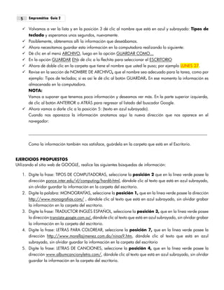 Empremática Guía 25
 Volvamos a ver la lista y en la posición 3 dé clic al nombre que está en azul y subrayado: Tipos de
teclado y esperamos unos segundos, nuevamente.
 Posiblemente, obtenemos allí la información que deseábamos.
 Ahora necesitamos guardar esta información en la computadora realizando lo siguiente:
 Dé clic en el menú ARCHIVO, luego en la opción GUARDAR COMO...
 En la opción GUARDAR EN: dé clic a la flechita para seleccionar el ESCRITORIO
 Ahora dé doble clic en la carpeta que tiene el nombre que usted le puso; por ejemplo LUNES 27.
 Revise en la sección de NOMBRE DE ARCHIVO, que el nombre sea adecuado para la tarea, como por
ejemplo: Tipos de teclados; si es así le dé clic al botón GUARDAR. En ese momento la información es
almacenada en la computadora.
NOTA:
Vamos a suponer que tenemos poca información y deseamos ver más. En la parte superior izquierda,
dé clic al botón ANTERIOR o ATRÁS para regresar al listado del buscador Google.
 Ahora vamos a darle clic a la posición 5: (texto en azul subrayado).
Cuando nos aparezca la información anotamos aquí la nueva dirección que nos aparece en el
navegador:
Como la información también nos satisface, guárdela en la carpeta que está en el Escritorio.
EJERCICIOS PROPUESTOS
Utilizando el sitio web de GOOGLE, realice las siguientes búsquedas de información:
1. Digite la frase: TIPOS DE COMPUTADORAS, seleccione la posición 2 que en la línea verde posee la
dirección ponce.inter.edu/vl/computing/hard6-html, dándole clic al texto que está en azul subrayado,
sin olvidar guardar la información en la carpeta del escritorio.
2. Digite la palabra: MONOGRAFÍAS, seleccione la posición 1, que en la línea verde posee la dirección
http://www.monografias.com/ , dándole clic al texto que está en azul subrayado, sin olvidar grabar
la información en la carpeta del escritorio.
3. Digite la frase: TRADUCTOR INGLÉS ESPAÑOL, seleccione la posición 3, que en la línea verde posee
la dirección translate.google.com.sv/, dándole clic al texto que está en azul subrayado, sin olvidar grabar
la información en la carpeta del escritorio.
4. Digite la frase: LETRAS PARA COLOREAR, seleccione la posición 7, que en la línea verde posee la
dirección http://www.morellajimenez.com.do/ninos9.htm, dándole clic al texto que está en azul
subrayado, sin olvidar guardar la información en la carpeta del escritorio
5. Digite la frase: LETRAS DE CANCIONES, seleccione la posición 4, que en la línea verde posee la
dirección www.albumcancionyletra.com/, dándole clic al texto que está en azul subrayado, sin olvidar
guardar la información en la carpeta del escritorio.
 