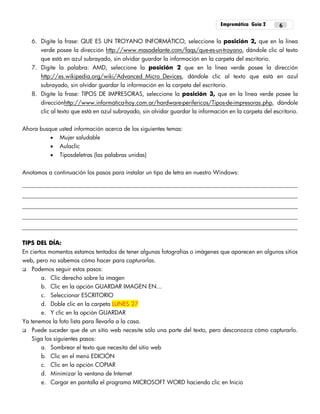 Empremática Guía 2 6
6. Digite la frase: QUE ES UN TROYANO INFORMÁTICO, seleccione la posición 2, que en la línea
verde posee la dirección http://www.masadelante.com/faqs/que-es-un-troyano, dándole clic al texto
que está en azul subrayado, sin olvidar guardar la información en la carpeta del escritorio.
7. Digite la palabra: AMD, seleccione la posición 2 que en la línea verde posee la dirección
http://es.wikipedia.org/wiki/Advanced_Micro_Devices, dándole clic al texto que está en azul
subrayado, sin olvidar guardar la información en la carpeta del escritorio.
8. Digite la frase: TIPOS DE IMPRESORAS, seleccione la posición 3, que en la línea verde posee la
direcciónhttp://www.informatica-hoy.com.ar/hardware-perifericos/Tipos-de-impresoras.php, dándole
clic al texto que está en azul subrayado, sin olvidar guardar la información en la carpeta del escritorio.
Ahora busque usted información acerca de los siguientes temas:
 Mujer saludable
 Aulaclic
 Tiposdeletras (las palabras unidas)
Anotamos a continuación los pasos para instalar un tipo de letra en nuestro Windows:
TIPS DEL DÍA:
En ciertos momentos estamos tentados de tener algunas fotografías o imágenes que aparecen en algunos sitios
web, pero no sabemos cómo hacer para capturarlas.
 Podemos seguir estos pasos:
a. Clic derecho sobre la imagen
b. Clic en la opción GUARDAR IMAGEN EN...
c. Seleccionar ESCRITORIO
d. Doble clic en la carpeta LUNES 27
e. Y clic en la opción GUARDAR
Ya tenemos la foto lista para llevarla a la casa.
 Puede suceder que de un sitio web necesite sólo una parte del texto, pero desconozca cómo capturarlo.
Siga los siguientes pasos:
a. Sombrear el texto que necesita del sitio web
b. Clic en el menú EDICIÓN
c. Clic en la opción COPIAR
d. Minimizar la ventana de Internet
e. Cargar en pantalla el programa MICROSOFT WORD haciendo clic en Inicio
 