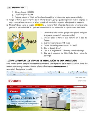 Empremática Guía 27
f. Clic en el menú EDICIÓN
g. Clic en la opción PEGAR
h. Pasar de Internet a Word; en Word puede modificar la información según sus necesidades.
 Tenga cuidado si quiere imprimir desde Internet Explorer, porque pueden aparecer muchas páginas; es
mejor copiar el texto necesario en Word y desde allí mandarlo a imprimir, seleccionado lo necesario.
 No se olvide de copiar la carpeta LUNES 27 a su memoria USB, utilizando clic derecho sobre la carpeta,
yendo a la opción ENVIAR A... y clic en la memoria USB. La información se copiará como usted desea.
1. Utilizando el sitio web de google como podría averiguar
lo siguiente: convertir 5 metros en yardas?
2. Quisiera saber la hora en este momento en el país de
España…
3. Cuantos kilogramos son 115 libras
4. Cuanto daría el siguiente calculo: 8+30-15
5. Que es Google Drive?
6. Que es el programa de CCleaner y como lo descargo
7. Que es el programa de K-Lite Codec Pack y como lo
descargo
¿CÓMO CONSEGUIR LOS DRIVERS DE INSTALACIÓN DE UNA IMPRESORA?
Para nuestro primer ejemplo buscaremos los driver de una impresora de la marca CANON. Para ello
necesitaremos cargar nuestro Internet y buscar la dirección www.canon.cl
Aparecerá la siguiente pantalla:
 