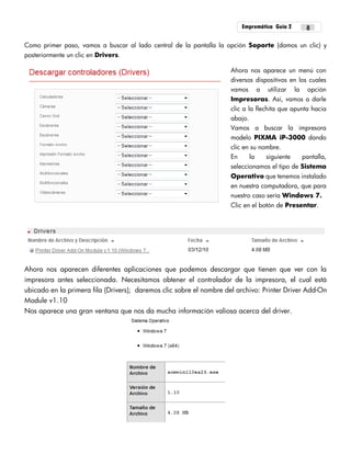 Empremática Guía 2 8
Como primer paso, vamos a buscar al lado central de la pantalla la opción Soporte (damos un clic) y
posteriormente un clic en Drivers.
Ahora nos aparece un menú con
diversos dispositivos en los cuales
vamos a utilizar la opción
Impresoras. Así, vamos a darle
clic a la flechita que apunta hacia
abajo.
Vamos a buscar la impresora
modelo PIXMA iP-3000 dando
clic en su nombre.
En la siguiente pantalla,
seleccionamos el tipo de Sistema
Operativo que tenemos instalado
en nuestra computadora, que para
nuestro caso sería Windows 7.
Clic en el botón de Presentar.
Ahora nos aparecen diferentes aplicaciones que podemos descargar que tienen que ver con la
impresora antes seleccionada. Necesitamos obtener el controlador de la impresora, el cual está
ubicado en la primera fila (Drivers); daremos clic sobre el nombre del archivo: Printer Driver Add-On
Module v1.10
Nos aparece una gran ventana que nos da mucha información valiosa acerca del driver.
 