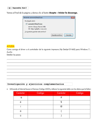 Empremática Guía 29
Vamos al final de la página y damos clic al botón Acepto – Iniciar la descarga.
AYUDA
Como consigo el driver o el controlador de la siguiente impresora (Hp Deskjet D1460) para Windows 7…
Auxilio
Detallar los pasos:
 Utilizando el Internet buscar el famoso Código ASCII y rellenar la siguiente tabla con los datos que le faltan:
Carácter Código Carácter Código
á #
é $
í @
ó (
ú )
Investigación y ejercicios complementarios
 