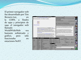 El primer navegador web
fue desarrollado por Tim
Berners-Lee, en
la CERN, a finales
de 1990 y principios de
1991; el navegador web
llamado
WorldWideWeb era
bastante sofisticado y
gráfico, pero sólo
funcionaba en
estaciones NeXT.
 