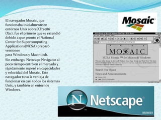 El navegador Mosaic, que
funcionaba inicialmente en
entornos Unix sobre XFree86
(X11), fue el primero que se extendió
debido a que pronto el National
Center for Supercomputing
Applications(NCSA) preparó
versiones
para Windows y Macintosh.
Sin embargo, Netscape Navigator al
poco tiempo entró en el mercado y
rápidamente superó en capacidades
y velocidad del Mosaic. Este
navegador tuvo la ventaja de
funcionar en casi todos los sistemas
Unix, y también en entornos
Windows.
 