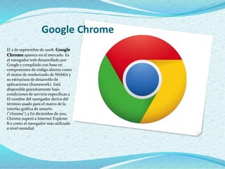 Google Chrome
El 2 de septiembre de 2008, Google
Chrome aparece en el mercado. Es
el navegador web desarrollado por
Google y compilado con base en
componentes de código abierto como
el motor de renderizado de WebKit y
su estructura de desarrollo de
aplicaciones (framework). Está
disponible gratuitamente bajo
condiciones de servicio específicas.2
El nombre del navegador deriva del
término usado para el marco de la
interfaz gráfica de usuario
("chrome").3 En diciembre de 2011,
Chrome superó a Internet Explorer
8.0 como el navegador más utilizado
a nivel mundial.
 