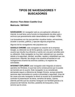 TIPOS DE NAVEGADORES Y
BUSCADORES
Alumna: Flora Belen Castillo Cruz
Matricula: 16010441
NAVEGADOR: Un navegador web es una aplicación utilizada en
internet, la cual tiene como función la interpretación de sitios web o
archivos que generalmente estén desarrollados en códigos HTML.
Los buscadores son los que permiten visualizar textos, animaciones,
acceder a sonidos, gráficos, y ejecutar algunos programas.
Algunos de los navegadores más populares son:
GOOGLE CHROME: este navegador es creación de la empresa
Google, su obtención es de forma gratuita, cuenta con un interfaz de
usuario que resulta muy eficiente y cuenta con una gran sencillez para
su utilización. Este navegador es muy bien valorado por sus usuarios
debido a la seguridad, claridad, sencillez, rapidez y estabilidad que nos
proporciona. Además, les otorga a los usuarios privacidad en sus
navegaciones al borrar los archivos cookies y no registrar las
actividades.
INTERNET EXPLORER: este navegador está integrado al sistema
operativo de Windows, lo que trae como consecuencia que no pueda
ser borrado por el usuario. Este navegador no es considerado
demasiado seguro a diferencia de Google Chrome, aunque presenta
opciones algo avanzadas en cuanto a privacidad y seguridad. Unas de
las cosas que este navegador le ofrece al usuario es la posibilidad de
controlar la presentación de letras, tamaños de textos, colores,
además permite que los usuarios naveguen con facilidad gracias a la
presencia del historial, favoritos, pestañas de búsqueda y otros
servicio que te orece.
 