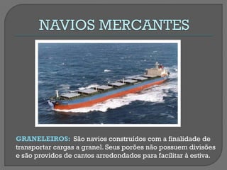 GRANELEIROS: São navios construídos com a finalidade de transportar cargas a granel. Seus porões não possuem divisões e são providos de cantos arredondados para facilitar à estiva.  
