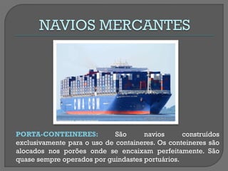PORTA-CONTEINERES: São navios construídos exclusivamente para o uso de containeres. Os conteineres são alocados nos porões onde se encaixam perfeitamente. São quase sempre operados por guindastes portuários.  