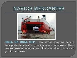 ROLL ON ROLL OFF: São navios próprios para o transporte de veículos, principalmente automóveis. Estes navios possuem rampas que dão acesso direto do cais ao porão ou convés.  