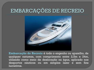 Embarcação de Recreio é todo o engenho ou aparelho, de qualquer natureza, com comprimento entre 2,5m e 24m, utilizado como meio de deslocação na água, aplicado nos desportos náuticos ou em simples lazer e sem fins lucrativos.  