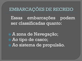 Essas embarcações podem ser classificadas quanto: 
 A zona de Navegação; 
 Ao tipo de casco; 
 Ao sistema de propulsão.  