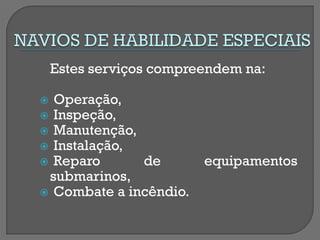 Estes serviços compreendem na: 
 Operação, 
 Inspeção, 
 Manutenção, 
 Instalação, 
 Reparo de equipamentos submarinos, 
 Combate a incêndio. 
 