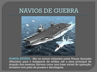 PORTA-AVIÕES: São os navios utilizados pelas Forças Armadas (Marinha) para o transporte de aviões, até a zona principal de atuação dos mesmos. Servem como uma base móvel de operação, inclusive com pista de pousos e decolagens.  