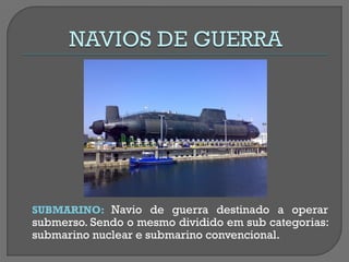 SUBMARINO: Navio de guerra destinado a operar submerso. Sendo o mesmo dividido em sub categorias: submarino nuclear e submarino convencional.  