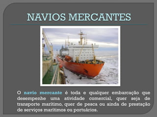 O navio mercante é toda e qualquer embarcação que desempenhe uma atividade comercial, quer seja de transporte marítimo, quer de pesca ou ainda de prestação de serviços marítimos ou portuários.  
