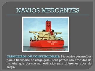 CARGUEIROS OU CONVENCIONAIS: São navios construídos para o transporte de carga geral. Seus porões são divididos de maneira que possam ser estivados para diferentes tipos de carga.  