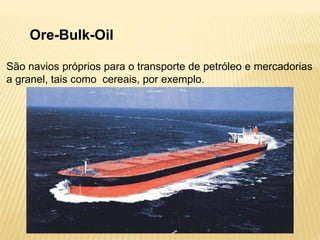 Ore-Bulk-Oil
São navios próprios para o transporte de petróleo e mercadorias
a granel, tais como cereais, por exemplo.
 