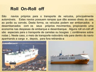Roll On-Roll off
São navios próprios para o transporte de veículos, principalmente
automóveis. Estes navios possuem rampas que dão acesso direto do cais
ao porão ou convés. Desta forma, os veículos podem ser embarcados e
desembarcados com os seus próprios movimentos, propiciando uma
economia nas despesas de embarque e desembarque. Alguns roll on-roll off
são especiais para o transporte de carretas ou boogies ( contêineres sobre
rodas ). Neste caso, o meio de transporte rodoviário rola para dentro do navio
apanhando a carga e , depois, para fora retirando-a
 