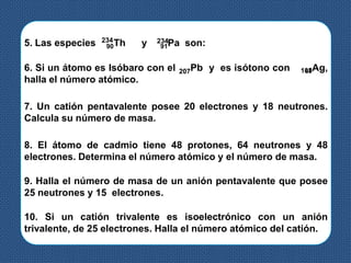 5. Las especies 90Th y 91Pa son:234 234
6. Si un átomo es Isóbaro con el Pb y es isótono con 47Ag,
halla el número atómico.
207 108
7. Un catión pentavalente posee 20 electrones y 18 neutrones.
Calcula su número de masa.
8. El átomo de cadmio tiene 48 protones, 64 neutrones y 48
electrones. Determina el número atómico y el número de masa.
9. Halla el número de masa de un anión pentavalente que posee
25 neutrones y 15 electrones.
10. Si un catión trivalente es isoelectrónico con un anión
trivalente, de 25 electrones. Halla el número atómico del catión.
 