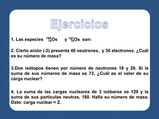 1. Las especies 76Os y 76Os son:184 187
2. Cierto anión (-3) presenta 46 neutrones, y 36 electrones. ¿Cuál
es su número de masa?
3.Dos isótopos tienen por número de neutrones 18 y 20. Si la
suma de sus números de masa es 72, ¿Cuál es el valor de su
carga nuclear?
4. La suma de las cargas nucleares de 3 isóbaros es 120 y la
suma de sus partículas neutras, 180. Halla su número de masa.
Dato: carga nuclear = Z.
 
