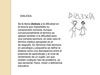 DISLEXIA.
Se le llama dislexia a la dificultad en
la lectura que imposibilita su
comprensión correcta. Aunque
convencionalmente el término se
aplique también a la dificultad para
una correcta escritura, en este caso el
término médico apropiado es el
de disgrafía. En términos más técnicos,
en psicología y psiquiatría se define la
dislexia como una discrepancia entre el
potencial de aprendizaje y el nivel de
rendimiento de un sujeto, sin que
existan cualquier tipo de problema, ya
sea sensorial, físico, motor o deficiencia
educativa
 