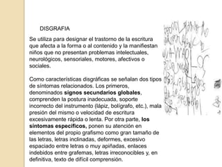 DISGRAFIA
Se utiliza para designar el trastorno de la escritura
que afecta a la forma o al contenido y la manifiestan
niños que no presentan problemas intelectuales,
neurológicos, sensoriales, motores, afectivos o
sociales.
Como características disgráficas se señalan dos tipos
de síntomas relacionados. Los primeros,
denominados signos secundarios globales,
comprenden la postura inadecuada, soporte
incorrecto del instrumento (lápiz, bolígrafo, etc.), mala
presión del mismo o velocidad de escritura
excesivamente rápida o lenta. Por otra parte, los
síntomas específicos, ponen su atención en
elementos del propio grafismo como gran tamaño de
las letras, letras inclinadas, deformes, excesivo
espaciado entre letras o muy apiñadas, enlaces
indebidos entre grafemas, letras irreconocibles y, en
definitiva, texto de difícil comprensión.
 