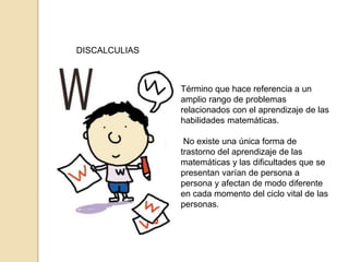 DISCALCULIAS
Término que hace referencia a un
amplio rango de problemas
relacionados con el aprendizaje de las
habilidades matemáticas.
No existe una única forma de
trastorno del aprendizaje de las
matemáticas y las dificultades que se
presentan varían de persona a
persona y afectan de modo diferente
en cada momento del ciclo vital de las
personas.
 