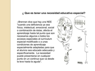 ¿ Que es tener una necesidad educativa especial?
oBrennan dice que hay una NEE
"cuando una deficiencia ya sea
física, intelectual, emocional, social
o combinación de éstas, afecta el
aprendizaje hasta tal punto que son
necesarios algunos o todos los
accesos especiales al currículum
especial modificado o a unas
condiciones de aprendizaje
especialmente adaptadas para que
el alumno sea educado adecuada y
específicamente. La necesidad
puede presentarse en cualquier
punto en un continuo que va desde
la leve hasta la aguda".
 