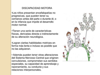 DISCAPACIDAD MOTORA
•Los niños presentan encefalopatías no
progresivas, que pueden tener su
comienzo antes del parto o durante él, o
en la infancia que impide el desarrollo
motor normal.
•Tienen una serie de características
físicas, derivadas directa o indirectamente
de su alteración neurológica.
•Logran ciertas habilidades motrices en
forma más lenta e incluso es posible que
no las adquieran.
• Además pueden tener otras alteraciones
del Sistema Nervioso Central que originen
convulsiones, comprometan sus sentidos
especiales, su capacidad de aprendizaje y
razonamiento, su conducta y sus
relaciones interpersonales.
 