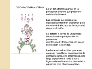 DISCAPACIDAD AUDITIVA
Es un déficit total o parcial en la
percepción auditiva que puede ser
unilateral o bilateral.
Las personas que sufren esta
discapacidad tendrán problemas para
oír y se verá afectada su la capacidad
de comunicación.
Se detecta a través de una prueba
de audiometría para percibir los
problemas
de intensidad y frecuencia con la que
se detectan los sonidos.
La discapacidad auditiva puede ser
un rasgo hereditario, consecuencia de
un traumatismo, una enfermedad, una
larga exposición al ruido o por la
ingesta de medicamentos demasiados
agresivos para el nervio auditivo.
 