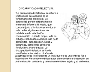 DISCAPACIDAD INTELECTUAL
La discapacidad intelectual de un individuo no es una entidad fija e
incambiable. Va siendo modificada por el crecimiento y desarrollo, en
una interacción constante y permanente entre el sujeto y su ambiente.
“La discapacidad intelectual se refiere a
limitaciones sustanciales en el
funcionamiento intelectual. Se
caracteriza por un funcionamiento
intelectual inferior a la media, que
coexiste junto a limitaciones en dos ó
más de las siguientes áreas de
habilidades de adaptación:
comunicación, cuidado propio, vida en
el hogar, habilidades sociales, uso de la
comunidad, autodirección, salud y
seguridad, contenidos escolares
funcionales, ocio y trabajo. La
discapacidad intelectual se ha de
manifestar antes de los 18 años de
edad”.
 