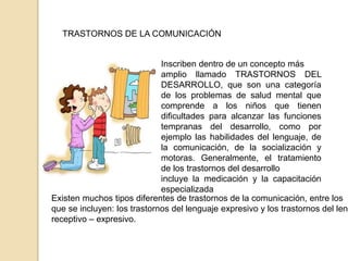 TRASTORNOS DE LA COMUNICACIÓN
Inscriben dentro de un concepto más
amplio llamado TRASTORNOS DEL
DESARROLLO, que son una categoría
de los problemas de salud mental que
comprende a los niños que tienen
dificultades para alcanzar las funciones
tempranas del desarrollo, como por
ejemplo las habilidades del lenguaje, de
la comunicación, de la socialización y
motoras. Generalmente, el tratamiento
de los trastornos del desarrollo
incluye la medicación y la capacitación
especializada
Existen muchos tipos diferentes de trastornos de la comunicación, entre los
que se incluyen: los trastornos del lenguaje expresivo y los trastornos del leng
receptivo – expresivo.
 