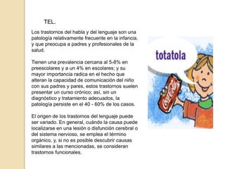 TEL.
Los trastornos del habla y del lenguaje son una
patología relativamente frecuente en la infancia,
y que preocupa a padres y profesionales de la
salud.
Tienen una prevalencia cercana al 5-8% en
preescolares y a un 4% en escolares; y su
mayor importancia radica en el hecho que
alteran la capacidad de comunicación del niño
con sus padres y pares, estos trastornos suelen
presentar un curso crónico; así, sin un
diagnóstico y tratamiento adecuados, la
patología persiste en el 40 - 60% de los casos.
El origen de los trastornos del lenguaje puede
ser variado. En general, cuándo la causa puede
localizarse en una lesión o disfunción cerebral o
del sistema nervioso, se emplea el término
orgánico, y, si no es posible descubrir causas
similares a las mencionadas, se consideran
trastornos funcionales.
 