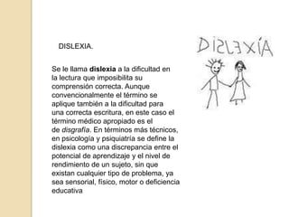 DISLEXIA.


Se le llama dislexia a la dificultad en
la lectura que imposibilita su
comprensión correcta. Aunque
convencionalmente el término se
aplique también a la dificultad para
una correcta escritura, en este caso el
término médico apropiado es el
de disgrafía. En términos más técnicos,
en psicología y psiquiatría se define la
dislexia como una discrepancia entre el
potencial de aprendizaje y el nivel de
rendimiento de un sujeto, sin que
existan cualquier tipo de problema, ya
sea sensorial, físico, motor o deficiencia
educativa
 