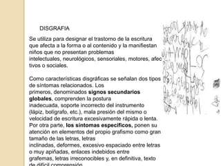 DISGRAFIA
Se utiliza para designar el trastorno de la escritura
que afecta a la forma o al contenido y la manifiestan
niños que no presentan problemas
intelectuales, neurológicos, sensoriales, motores, afec
tivos o sociales.

Como características disgráficas se señalan dos tipos
de síntomas relacionados. Los
primeros, denominados signos secundarios
globales, comprenden la postura
inadecuada, soporte incorrecto del instrumento
(lápiz, bolígrafo, etc.), mala presión del mismo o
velocidad de escritura excesivamente rápida o lenta.
Por otra parte, los síntomas específicos, ponen su
atención en elementos del propio grafismo como gran
tamaño de las letras, letras
inclinadas, deformes, excesivo espaciado entre letras
o muy apiñadas, enlaces indebidos entre
grafemas, letras irreconocibles y, en definitiva, texto
 