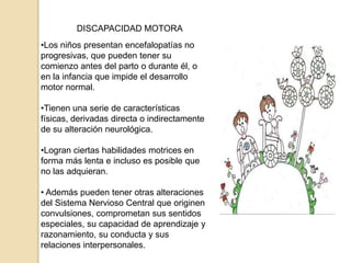 DISCAPACIDAD MOTORA
•Los niños presentan encefalopatías no
progresivas, que pueden tener su
comienzo antes del parto o durante él, o
en la infancia que impide el desarrollo
motor normal.

•Tienen una serie de características
físicas, derivadas directa o indirectamente
de su alteración neurológica.

•Logran ciertas habilidades motrices en
forma más lenta e incluso es posible que
no las adquieran.

• Además pueden tener otras alteraciones
del Sistema Nervioso Central que originen
convulsiones, comprometan sus sentidos
especiales, su capacidad de aprendizaje y
razonamiento, su conducta y sus
relaciones interpersonales.
 