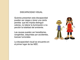 DISCAPACIDAD VISUAL

Quienes presentan esta discapacidad
pueden ser ciegos o tener una cierta
perdida que les impida distinguir
colores, no tolerar la iluminación o no
percibir la totalidad del ambiente.

Las causas pueden ser hereditarias,
congénitas, adquiridas por accidentes,
toxicas/ tumorales

La discapacidad visual se encuentra en
el primer lugar de las NEE.
 