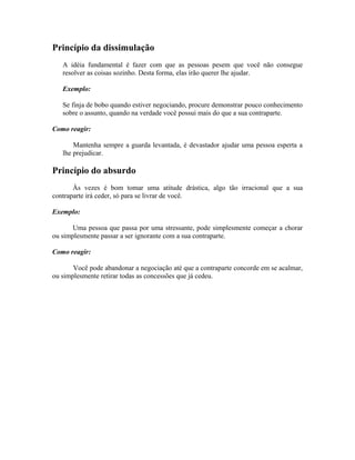 Princípio da dissimulação
A idéia fundamental é fazer com que as pessoas pesem que você não consegue
resolver as coisas sozinho. Desta forma, elas irão querer lhe ajudar.
Exemplo:
Se finja de bobo quando estiver negociando, procure demonstrar pouco conhecimento
sobre o assunto, quando na verdade você possui mais do que a sua contraparte.
Como reagir:
Mantenha sempre a guarda levantada, é devastador ajudar uma pessoa esperta a
lhe prejudicar.
Princípio do absurdo
Às vezes é bom tomar uma atitude drástica, algo tão irracional que a sua
contraparte irá ceder, só para se livrar de você.
Exemplo:
Uma pessoa que passa por uma stressante, pode simplesmente começar a chorar
ou simplesmente passar a ser ignorante com a sua contraparte.
Como reagir:
Você pode abandonar a negociação até que a contraparte concorde em se acalmar,
ou simplesmente retirar todas as concessões que já cedeu.
 