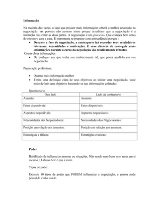 Informação
Na maioria das vezes, o lado que possuir mais informações obterá o melhor resultado na
negociação. As pessoas não pensam nisso porque acreditam que a negociação é a
interação real entre as duas partes. A negociação é um processo. Que começa bem antes
do encontro cara a cara. É importante se preparar com antecedência porque :
• Durante a fase de negociação, a contraparte irá esconder seus verdadeiros
interesses, necessidades e motivações. E suas chances de conseguir essas
informações durante o curso da negociação são relativamente remotas
Como obter informações:
• De qualquer um que tenha um conhecimento tal, que possa ajudá-lo em sua
negociação
Preparação preliminar:
• Quanto mais informação melhor
• Tenha uma definição clara de seus objetivos ao iniciar uma negociação, você
pode definir seus objetivos baseando-se nas informações coletadas
Questionário
Seu lado Lado da contraparte
Assunto: Assunto:
Fatos disponíveis: Fatos disponíveis:
Aspectos negociáveis: Aspectos negociáveis:
Necessidades dos Negociadores: Necessidades dos Negociadores:
Posição em relação aos assuntos: Posição em relação aos assuntos:
Estratégias e táticas: Estratégias e táticas:
Poder
Habilidade de influenciar pessoas ou situações. Não sendo nem bom nem ruim em si
mesmo. O abuso dele é que é ruim.
Tipos de poder:
Existem 10 tipos de poder que PODEM influenciar a negociação, a pessoa pode
possuí-lo e não usá-lo.
 