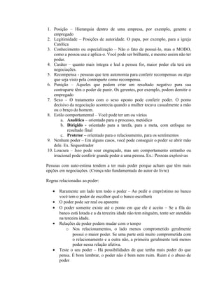 1. Posição – Hierarquia dentro de uma empresa, por exemplo, gerente e
empregado
2. Legitimidade – Posições de autoridade. O papa, por exemplo, para a igreja
Católica
3. Conhecimento ou especialização – Não o fato de possuí-lo, mas o MODO,
como a pessoa usa e aplica-o. Você pode ser brilhante, e mesmo assim não ter
poder.
4. Caráter – quanto mais íntegra e leal a pessoa for, maior poder ela terá em
negociações.
5. Recompensa - pessoas que tem autonomia para conferir recompensas ou algo
que seja visto pela contraparte como recompensa.
6. Punição – Aqueles que podem criar um resultado negativo para sua
contraparte têm o poder de punir. Os gerentes, por exemplo, podem demitir o
empregado
7. Sexo – O tratamento com o sexo oposto pode conferir poder. O ponto
decisivo da negociação acontecia quando a mulher tocava casualmente a mão
ou o braço do homem.
8. Estilo comportamental – Você pode ter um ou vários
a. Analítico – orientado para o processo, metódico
b. Dirigido - orientado para a tarefa, para a meta, com enfoque no
resultado final
c. Protetor – orientado para o relacioamento, para os sentimentos
9. Nenhum poder – Em alguns casos, você pode conseguir o poder se abrir mão
dele. Ex. Sequestrador
10. Loucura – Isso pode soar engraçado, mas um comportamento estranho ou
irracional pode conferir grande poder a uma pessoa. Ex.: Pessoas explosivas
Pessoas com auto-estima tendem a ter mais poder porque acham que têm mais
opções em negociações. (Crença não fundamentada do autor do livro)
Regras relacionadas ao poder:
• Raramente um lado tem todo o poder – Ao pedir o empréstimo no banco
você tem o poder de escolher qual o banco escolherá
• O poder pode ser real ou aparente
• O poder somente existe até o ponto em que ele é aceito – Se a fila do
banco está lotada e a da terceira idade não tem ninguém, tente ser atendido
na terceira idade.
• Relações de poder podem mudar com o tempo
o Nos relacionamentos, o lado menos comprometido geralmente
possui o maior poder. Se uma parte está muito comprometida com
o relacionamento e a outra não, a primeira geralmente terá menos
poder nessa relação afetiva.
• Teste o seu poder – Há possibilidades de que tenha mais poder do que
pensa. É bom lembrar, o poder não é bom nem ruim. Ruim é o abuso de
poder
 