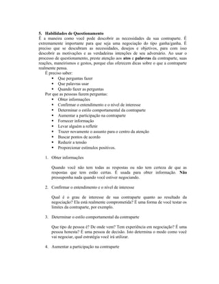 5. Habilidades de Questionamento
É a maneira como você pode descobrir as necessidades da sua contraparte. É
extremamente importante para que seja uma negociação do tipo ganha/ganha. É
preciso que se descubram as necessidades, desejos e objetivos, para com isso
descobrir as motivações e as verdadeiras intenções de seu adversário. Ao usar o
processo de questionamento, preste atenção aos atos e palavras da contraparte, suas
reações, maneirismos e gestos, porque elas oferecem dicas sobre o que a contraparte
realmente pensa.
É preciso saber:
 Que perguntas fazer
 Que palavras usar
 Quando fazer as perguntas
Por que as pessoas fazem perguntas:
 Obter informações
 Confirmar o entendimento e o nível de interesse
 Determinar o estilo comportamental da contraparte
 Aumentar a participação na contraparte
 Fornecer informação
 Levar alguém a refletir
 Trazer novamente o assunto para o centro da atenção
 Buscar pontos de acordo
 Reduzir a tensão
 Proporcionar estímulos positivos.
1. Obter informações
Quando você não tem todas as respostas ou não tem certeza de que as
respostas que tem estão certas. É usada para obter informação. Não
pressuponha nada quando você estiver negociando.
2. Confirmar o entendimento e o nível de interesse
Qual é o grau de interesse de sua contraparte quanto ao resultado da
negociação? Ela está realmente comprometida? É uma forma de você testar os
limites da contraparte, por exemplo.
3. Determinar o estilo comportamental da contraparte
Que tipo de pessoa é? De onde vem? Tem experiência em negociação? É uma
pessoa honesta? É uma pessoa de decisão. Isto determina o modo como você
vai negociar, qual estratégia você irá utilizar.
4. Aumentar a participação na contraparte
 