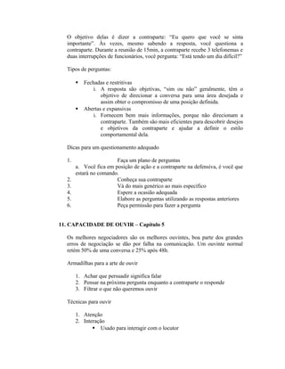 O objetivo delas é dizer a contraparte: “Eu quero que você se sinta
importante”. Às vezes, mesmo sabendo a resposta, você questiona a
contraparte. Durante a reunião de 15min, a contraparte recebe 3 telefonemas e
duas interrupções de funcionários, você pergunta: “Está tendo um dia difícil?”
Tipos de perguntas:
 Fechadas e restritivas
i. A resposta são objetivas, “sim ou não” geralmente, têm o
objetivo de direcionar a conversa para uma área desejada e
assim obter o compromisso de uma posição definida.
 Abertas e expansivas
i. Fornecem bem mais informações, porque não direcionam a
contraparte. Também são mais eficientes para descobrir desejos
e objetivos da contraparte e ajudar a definir o estilo
comportamental dela.
Dicas para um questionamento adequado
1. Faça um plano de perguntas
a. Você fica em posição de ação e a contraparte na defensiva, é você que
estará no comando.
2. Conheça sua contraparte
3. Vá do mais genérico ao mais específico
4. Espere a ocasião adequada
5. Elabore as perguntas utilizando as respostas anteriores
6. Peça permissão para fazer a pergunta
11. CAPACIDADE DE OUVIR – Capítulo 5
Os melhores negociadores são os melhores ouvintes, boa parte dos grandes
erros de negociação se dão por falha na comunicação. Um ouvinte normal
retém 50% de uma conversa e 25% após 48h.
Armadilhas para a arte de ouvir
1. Achar que persuadir significa falar
2. Pensar na próxima pergunta enquanto a contraparte o responde
3. Filtrar o que não queremos ouvir
Técnicas para ouvir
1. Atenção
2. Interação
 Usado para interagir com o locutor
 