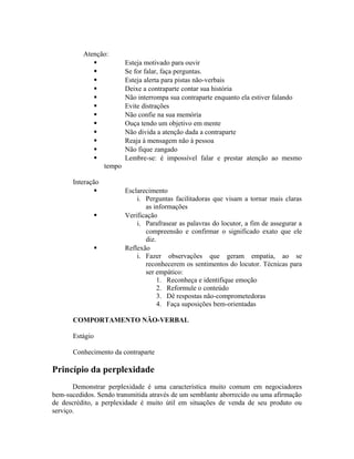 Atenção:
 Esteja motivado para ouvir
 Se for falar, faça perguntas.
 Esteja alerta para pistas não-verbais
 Deixe a contraparte contar sua história
 Não interrompa sua contraparte enquanto ela estiver falando
 Evite distrações
 Não confie na sua memória
 Ouça tendo um objetivo em mente
 Não divida a atenção dada a contraparte
 Reaja à mensagem não à pessoa
 Não fique zangado
 Lembre-se: é impossível falar e prestar atenção ao mesmo
tempo
Interação
 Esclarecimento
i. Perguntas facilitadoras que visam a tornar mais claras
as informações
 Verificação
i. Parafrasear as palavras do locutor, a fim de assegurar a
compreensão e confirmar o significado exato que ele
diz.
 Reflexão
i. Fazer observações que geram empatia, ao se
reconhecerem os sentimentos do locutor. Técnicas para
ser empático:
1. Reconheça e identifique emoção
2. Reformule o conteúdo
3. Dê respostas não-comprometedoras
4. Faça suposições bem-orientadas
COMPORTAMENTO NÃO-VERBAL
Estágio
Conhecimento da contraparte
Princípio da perplexidade
Demonstrar perplexidade é uma característica muito comum em negociadores
bem-sucedidos. Sendo transmitida através de um semblante aborrecido ou uma afirmação
de descrédito, a perplexidade é muito útil em situações de venda de seu produto ou
serviço.
 