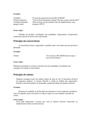 Exemplo:
Vendedor: “O custo do automóvel será de R$ 10.000,00”
Cliente (surpreso): “Você está de brincadeira comigo? Por que o preço está tão alto?”
Vendedor (tentando
agregar valor):
“Mas no preço já esta incluído valor do emplacamento, uma
lavagem e IPVA”
Como reagir:
Defenda seu produto, ressaltando suas qualidades. Negociadores inexperientes
acabam por desistir de muita coisa cedo demais.
Princípio da concorrência
A concorrência força o negociador a justificar tudo e até ceder mais do que havia
planejado.
Exemplo:
Cliente: “O seu preço é R$ 100,00 maior do que a
da sua concorrência.”
Como reagir:
Defenda seu produto ou serviços com base nas suas qualidades, ressaltando suas
vantagens em relação à concorrência.
Princípio do salame
Ninguém consegue comer um salame inteiro de uma só vez! É necessário dividi-lo
em pequenos pedaços. A mesma filosofia é valida no âmbito das negociações.
Grandes concessões podem ser alcançadas, quando divididas em pedaços menores.
Exemplo:
Pergunte ao vendedor se ele lhe daria um desconto se você comprasse o produto à
vista. Em seguida, tente convencê-lo a reduzir o preço se você comprar o produto da
vitrine.
Como reagir:
Você pode demonstrar a pessoa que você já realizou diversas concessões ou
simplesmente utilizar à mesma técnica.
 