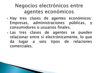 Hay tres clases de agentes económicos:
Empresas, administraciones públicas, y
consumidores o usuarios finales.
 Las tres clases de agentes se pueden
relacionar entre sí electrónicamente, lo que
da lugar a seis tipos de relaciones
comerciales.
 