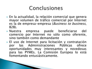  En la actualidad, la relación comercial que genera
mayor volumen de tráfico comercial por Internet
es la de empresa-empresa (Business to business,
B2B).
 Nuestra empresa puede beneficiarse del
comercio por Internet no sólo como oferente,
sino también como demandante
 El uso de Internet para licitación y contratación
por las Administraciones Públicas ofrece
oportunidades muy interesantes y novedosas
para las PYMEs. La Comisión Europea lo está
fomentando entusiásticamente.
 