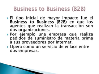  El tipo inicial de mayor impacto fue el
Business to Business (B2B) en que los
agentes que realizan la transacción son
dos organizaciones.
 Por ejemplo una empresa que realiza
pedidos de suministro de materia prima
a sus proveedores por Internet.
 Opera como un servicio de enlace entre
dos empresas.
 